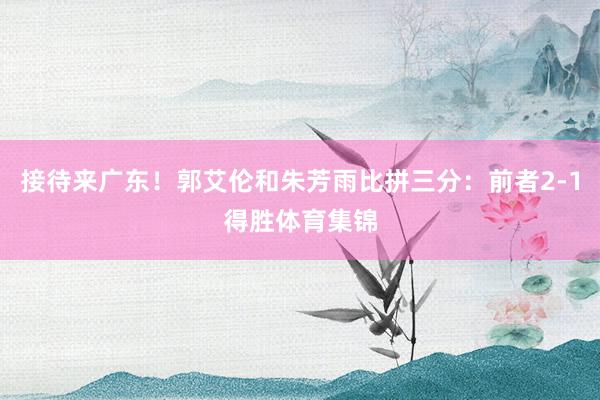 接待来广东！郭艾伦和朱芳雨比拼三分：前者2-1得胜体育集锦