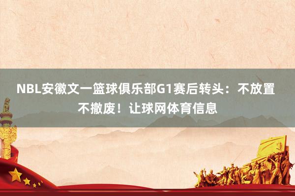 NBL安徽文一篮球俱乐部G1赛后转头：不放置 不撤废！让球网体育信息