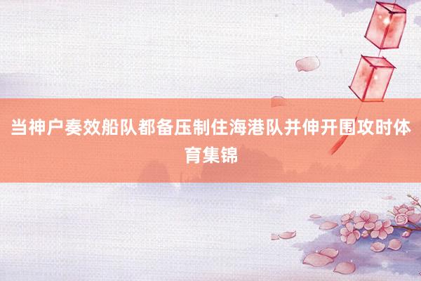 当神户奏效船队都备压制住海港队并伸开围攻时体育集锦