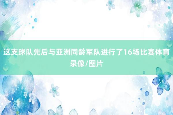 这支球队先后与亚洲同龄军队进行了16场比赛体育录像/图片