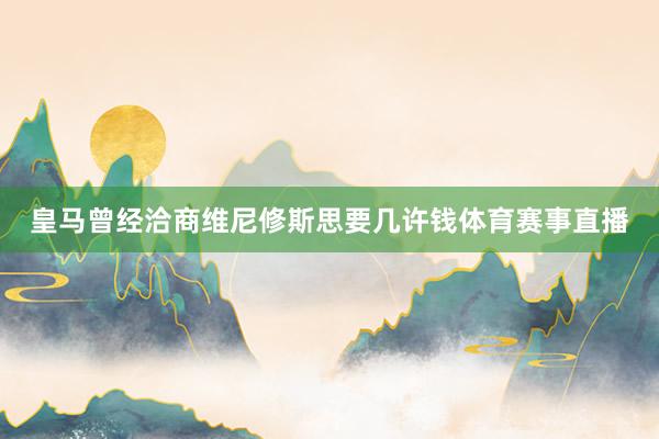 皇马曾经洽商维尼修斯思要几许钱体育赛事直播