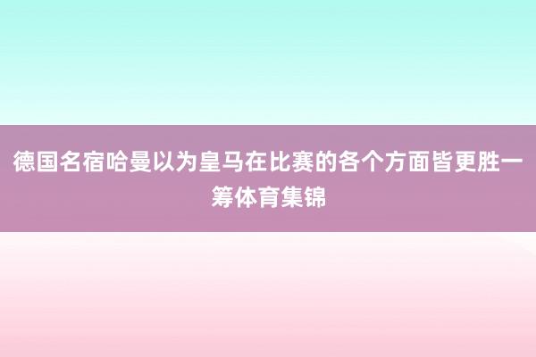 德国名宿哈曼以为皇马在比赛的各个方面皆更胜一筹体育集锦