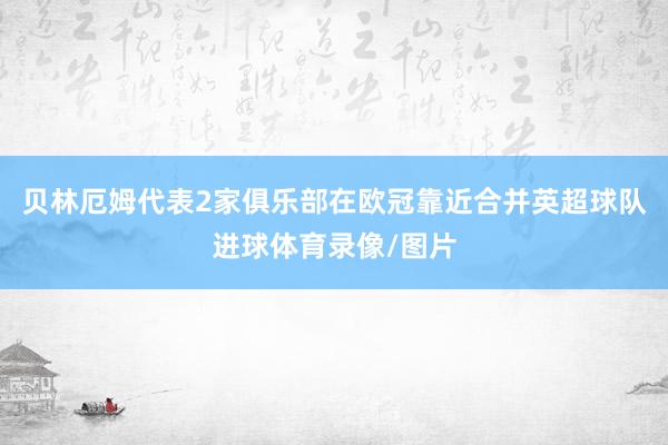 贝林厄姆代表2家俱乐部在欧冠靠近合并英超球队进球体育录像/图片