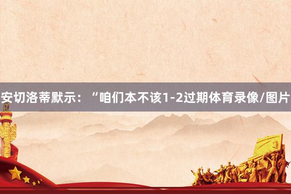 安切洛蒂默示：“咱们本不该1-2过期体育录像/图片