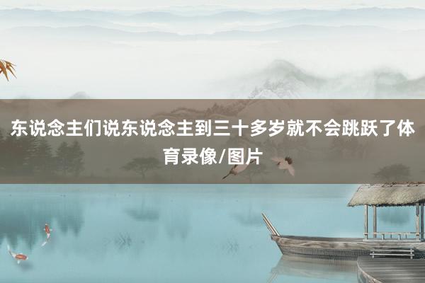 东说念主们说东说念主到三十多岁就不会跳跃了体育录像/图片