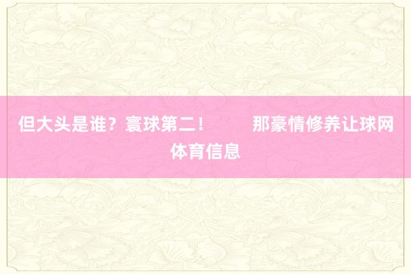 但大头是谁？寰球第二！        那豪情修养让球网体育信息