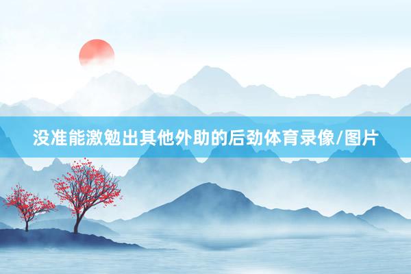 没准能激勉出其他外助的后劲体育录像/图片