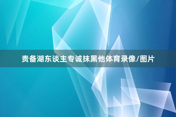 责备湖东谈主专诚抹黑他体育录像/图片