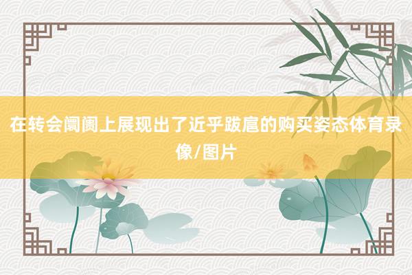 在转会阛阓上展现出了近乎跋扈的购买姿态体育录像/图片