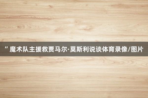 ”魔术队主援救贾马尔·莫斯利说谈体育录像/图片