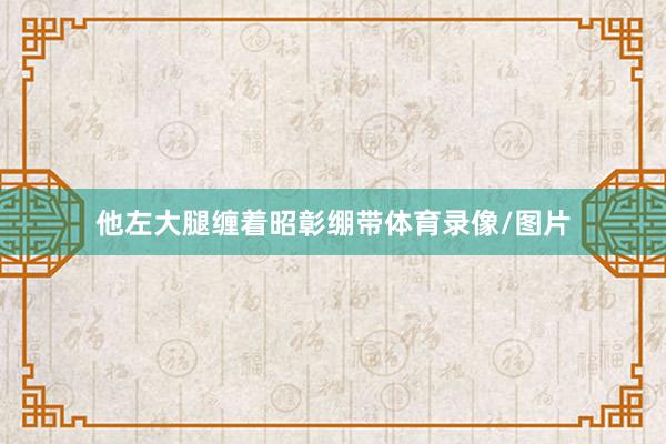 他左大腿缠着昭彰绷带体育录像/图片