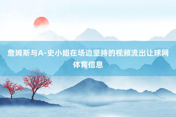 詹姆斯与A-史小姐在场边坚持的视频流出让球网体育信息