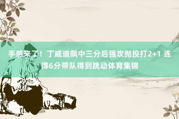 手感来了！丁威迪飙中三分后强攻抛投打2+1 连得6分带队得到跳动体育集锦