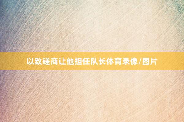 以致磋商让他担任队长体育录像/图片